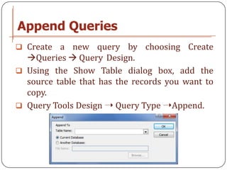 Append Queries
 Create  a new query by choosing Create
  Queries  Query Design.
 Using the Show Table dialog box, add the
  source table that has the records you want to
  copy.
 Query Tools Design ➝ Query Type ➝Append.
 