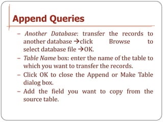 Append Queries
− Another Database: transfer the records to
  another database click       Browse        to
  select database file OK.
− Table Name box: enter the name of the table to
  which you want to transfer the records.
− Click OK to close the Append or Make Table
  dialog box.
− Add the field you want to copy from the
  source table.
 