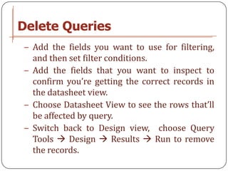 Delete Queries
− Add the fields you want to use for filtering,
  and then set filter conditions.
− Add the fields that you want to inspect to
  confirm you’re getting the correct records in
  the datasheet view.
− Choose Datasheet View to see the rows that’ll
  be affected by query.
− Switch back to Design view, choose Query
  Tools  Design  Results  Run to remove
  the records.
 