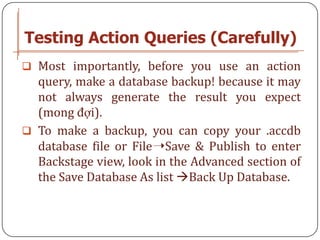 Testing Action Queries (Carefully)
 Most importantly, before you use an action
  query, make a database backup! because it may
  not always generate the result you expect
  (mong đợi).
 To make a backup, you can copy your .accdb
  database file or File➝Save & Publish to enter
  Backstage view, look in the Advanced section of
  the Save Database As list Back Up Database.
 