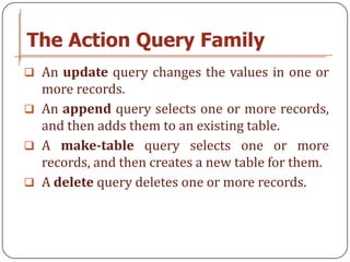 The Action Query Family
 An update query changes the values in one or
  more records.
 An append query selects one or more records,
  and then adds them to an existing table.
 A make-table query selects one or more
  records, and then creates a new table for them.
 A delete query deletes one or more records.
 