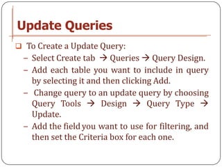 Update Queries
 To Create a Update Query:
 − Select Create tab  Queries  Query Design.
 − Add each table you want to include in query
   by selecting it and then clicking Add.
 − Change query to an update query by choosing
   Query Tools  Design  Query Type 
   Update.
 − Add the field you want to use for filtering, and
   then set the Criteria box for each one.
 