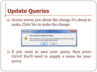 Update Queries
 Access warns you about the change it’s about to
  make. Click Yes to make the change.




 If you want to save your query, then press
  Ctrl+S You’ll need to supply a name for your
  query.
 