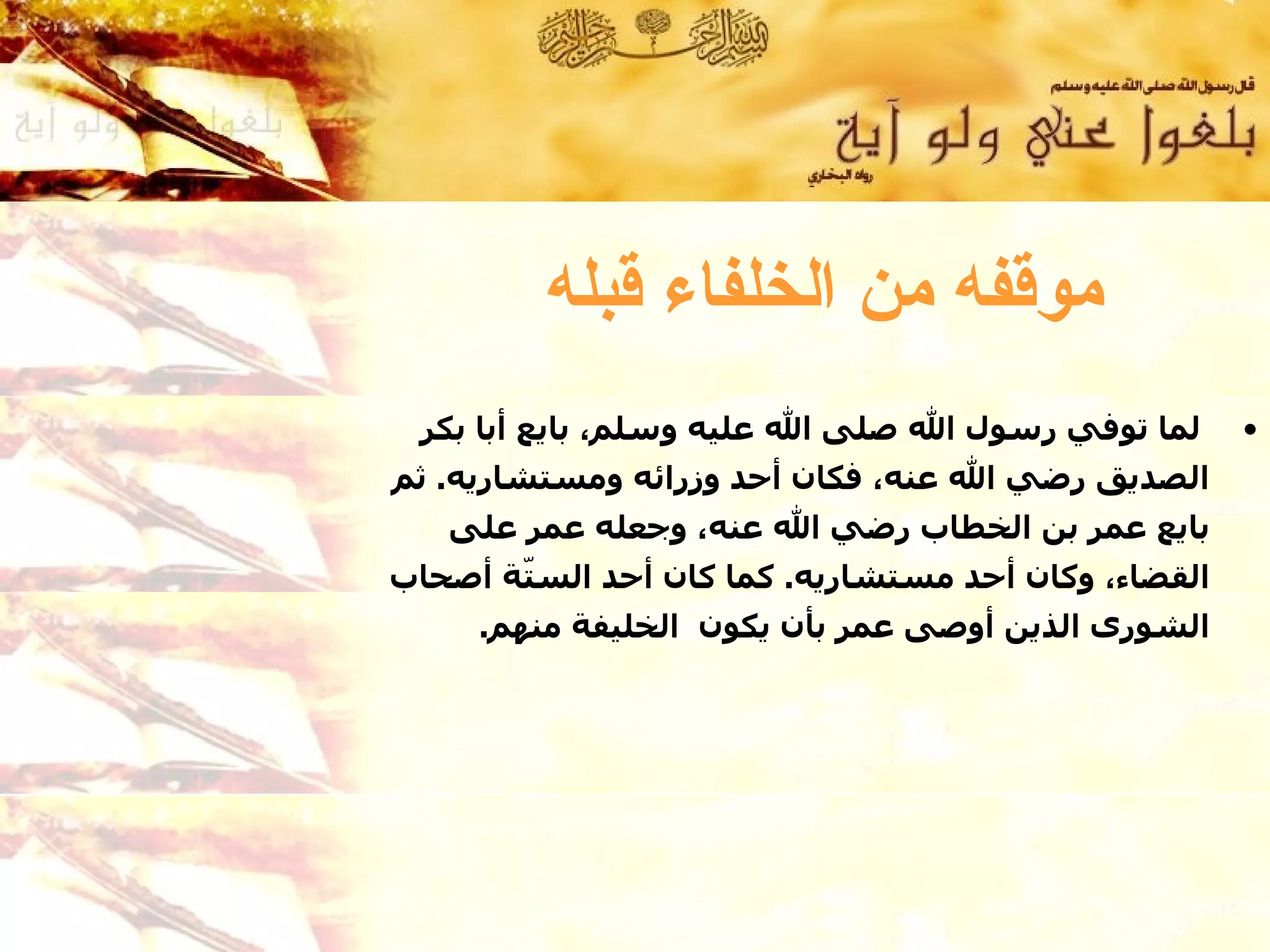 ‫موقفه من الخلفاء قبله‬
 ‫لما توفي رسول ال صلى ال عليه وسلم، بايع أبا بكر‬      ‫•‬
‫الصديق رضي ال عنه، فكان أحد وزرائه ومستشاريه. ثم‬
   ‫بايع عمر بن الخطاب رضي ال عنه، وجعله عمر على‬
‫القضاء، وكان أحد مستشاريه. كما كان أحد الس ّة أصحاب‬
       ‫ت‬
     ‫الشورى الذين أوصى عمر بأن يكون الخليفة منهم.‬
 