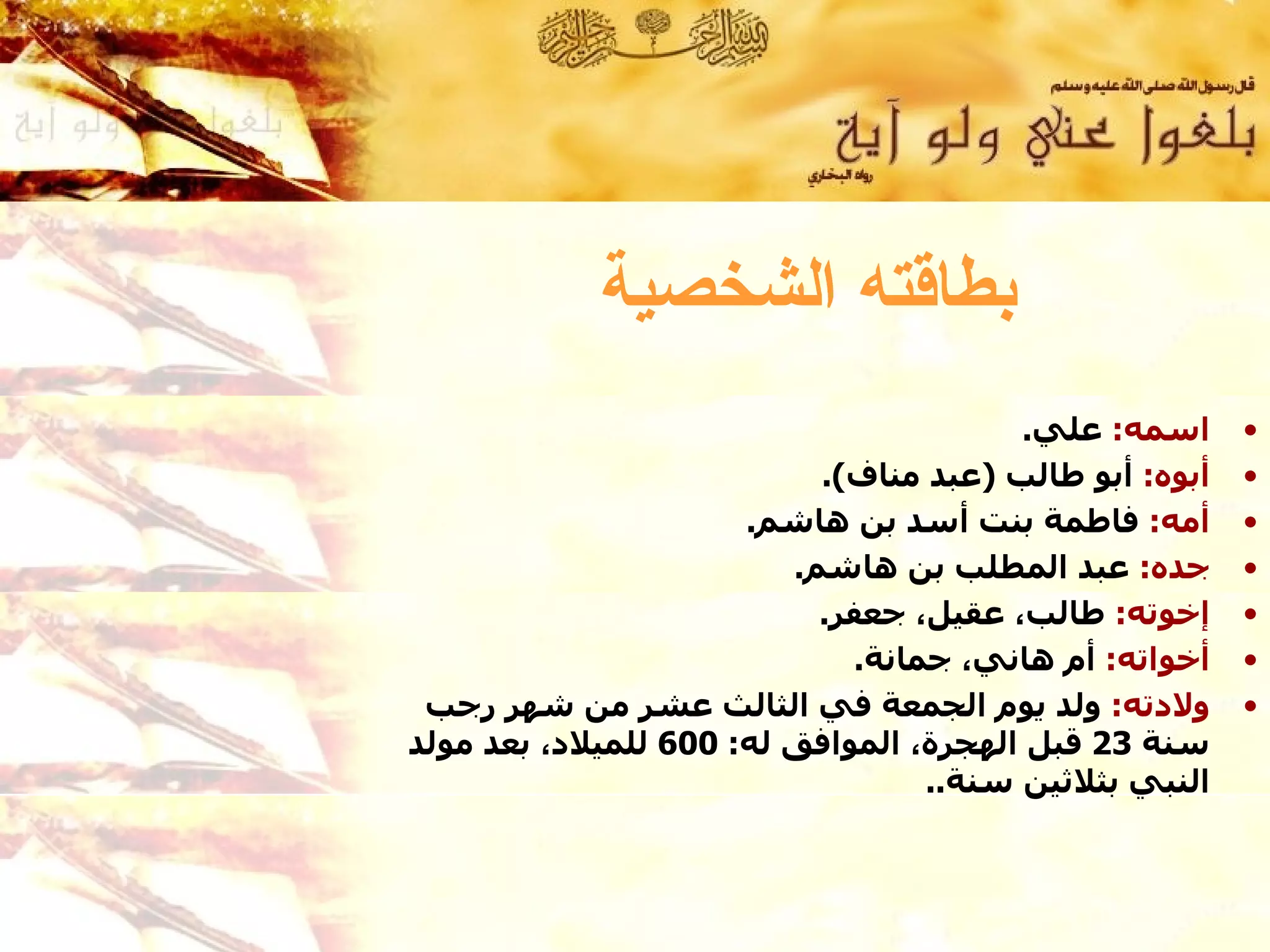 ‫بطاقته الشخصية‬
                                        ‫اسمه: علي.‬      ‫•‬
                           ‫أبوه: أبو طالب )عبد مناف(.‬   ‫•‬
                      ‫أمه: فاطمة بنت أسد بن هاشم.‬       ‫•‬
                         ‫جده: عبد المطلب بن هاشم.‬       ‫•‬
                           ‫إخوته: طالب، عقيل، جعفر.‬     ‫•‬
                             ‫أخواته: أم هاني، جمانة.‬    ‫•‬
 ‫ولدته: ولد يوم الجمعة في الثالث عشر من شهر رجب‬         ‫•‬
‫سنة 32 قبل الهجرة، الموافق له: 006 للميلد، بعد مولد‬
                                  ‫النبي بثلثين سنة..‬
 