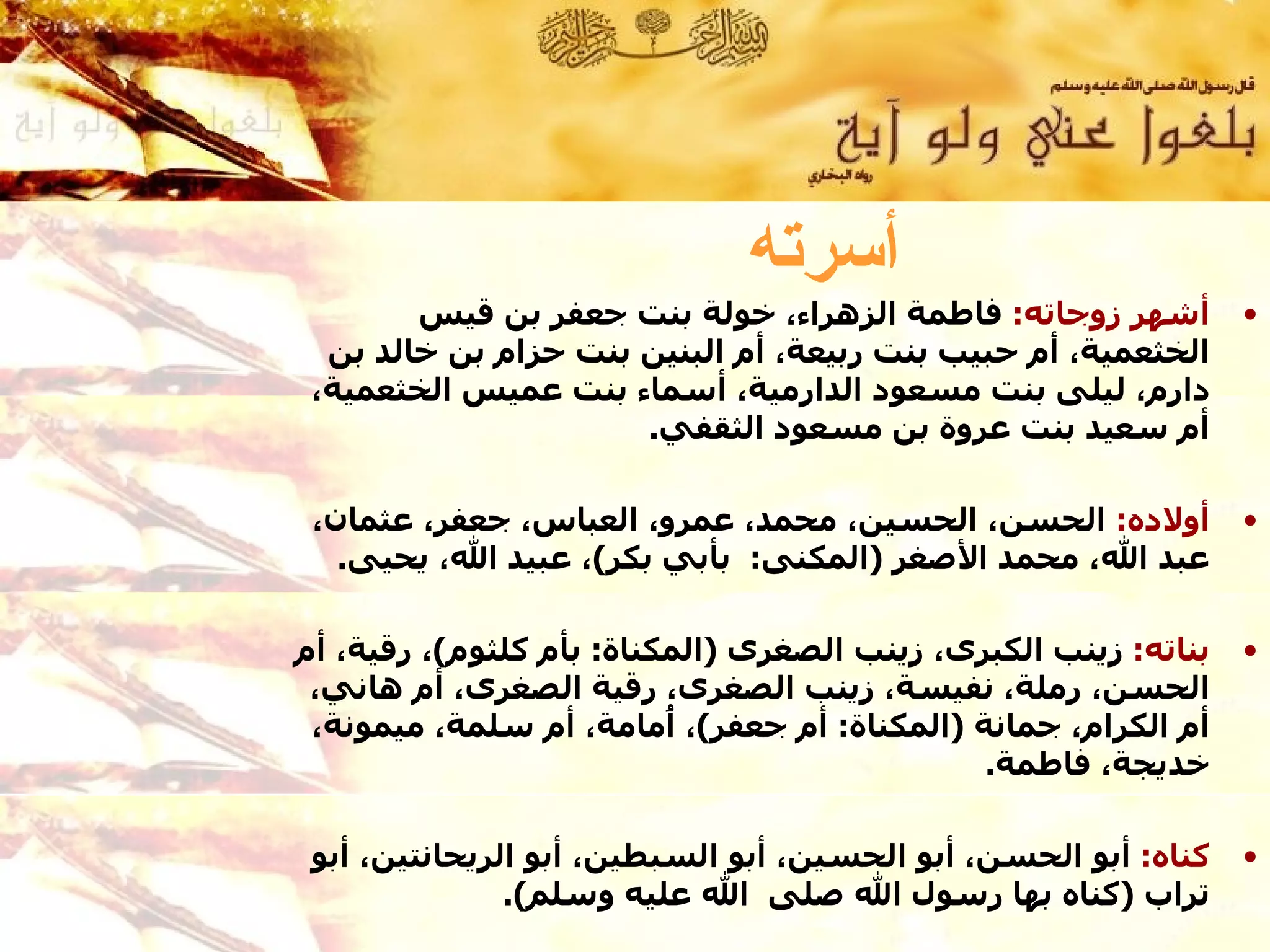 ‫أسرته‬
        ‫أشهر زوجاته: فاطمة الزهراء، خولة بنت جعفر بن قيس‬         ‫•‬
  ‫الخثعمية، أم حبيب بنت ربيعة، أم البنين بنت حزام بن خالد بن‬
 ‫دارم، ليلى بنت مسعود الدارمية، أسماء بنت عميس الخثعمية،‬
                      ‫أم سعيد بنت عروة بن مسعود الثقفي.‬

 ‫أولده: الحسن، الحسين، محمد، عمرو، العباس، جعفر، عثمان،‬          ‫•‬
   ‫عبد ال، محمد الصغر )المكنى: بأبي بكر(، عبيد ال، يحيى.‬

‫بناته: زينب الكبرى، زينب الصغرى )المكناة: بأم كلثوم(، رقية، أم‬   ‫•‬
 ‫الحسن، رملة، نفيسة، زينب الصغرى، رقية الصغرى، أم هاني،‬
 ‫أم الكرام، جمانة )المكناة: أم جعفر(، ُمامة، أم سلمة، ميمونة،‬
                          ‫أ‬
                                              ‫خديجة، فاطمة.‬

 ‫كناه: أبو الحسن، أبو الحسين، أبو السبطين، أبو الريحانتين، أبو‬   ‫•‬
               ‫تراب )كناه بها رسول ال صلى ال عليه وسلم(.‬
 