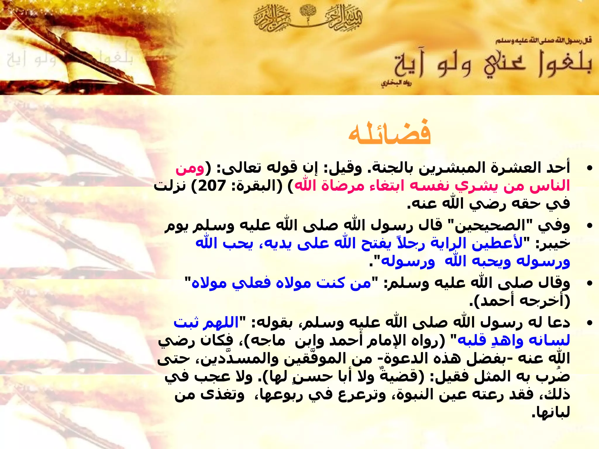 ‫فضائله‬
  ‫أحد العشرة المبشرين بالجنة. وقيل: إن قوله تعالى: )ومن‬      ‫•‬
‫الناس من يشري نفسه ابتغاء مرضاة ال( )البقرة: 702( نزلت‬
                                   ‫في حقه رضي ال عنه.‬
 ‫وفي "الصحيحين" قال رسول ال صلى ال عليه وسلم يوم‬             ‫•‬
      ‫خيبر: "لعطين الراية رج ً يفتح ال على يديه، يحب ال‬
                                 ‫ل‬
                             ‫ورسوله ويحبه ال ورسوله".‬
    ‫وقال صلى ال عليه وسلم: "من كنت موله فعلي موله"‬           ‫•‬
                                           ‫)أخرجه أحمد(.‬
  ‫دعا له رسول ال صلى ال عليه وسلم، بقوله: "اللهم ثبت‬         ‫•‬
‫لسانه واه ِ قلبه" )رواه المام أحمد وابن ماجه(، فكان رضي‬
                                              ‫د‬
‫ال عنه -بفضل هذه الدعوة- من المو ّقين والمس ّدين، حتى‬
         ‫د‬            ‫ف‬
 ‫ُرب به المثل فقيل: )قضي ٌ ول أبا حس ٍ لها(. ول عجب في‬
                    ‫ن‬          ‫ة‬                       ‫ض‬
  ‫ذلك، فقد رعته عين النبوة، وترعرع في ربوعها، وتغذى من‬
                                                   ‫لبانها.‬
 