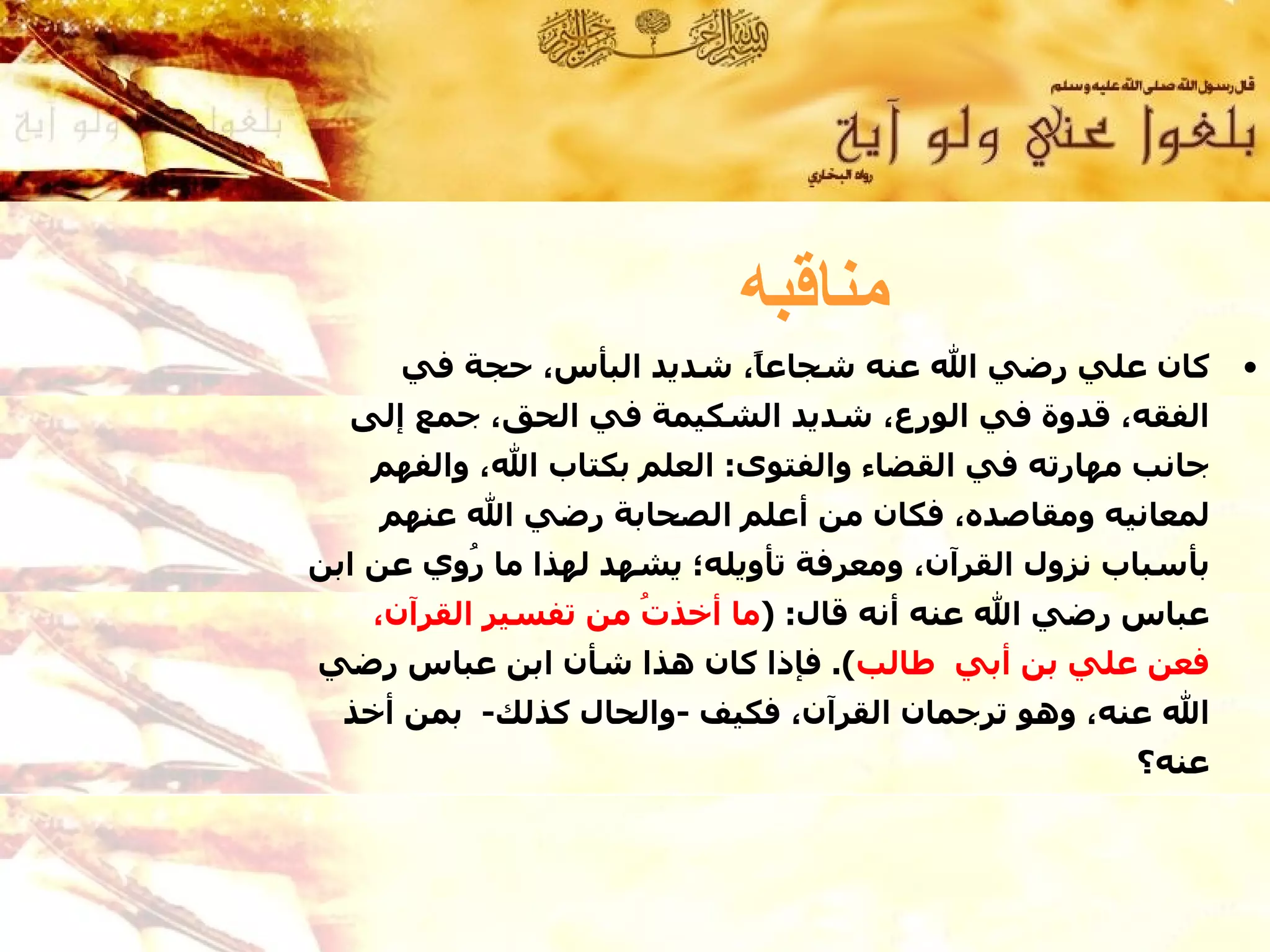 ‫مناقبه‬
     ‫كان علي رضي ال عنه شجاع ً، شديد البأس، حجة في‬
                         ‫ا‬                                   ‫•‬
  ‫الفقه، قدوة في الورع، شديد الشكيمة في الحق، جمع إلى‬
    ‫جانب مهارته في القضاء والفتوى: العلم بكتاب ال، والفهم‬
    ‫لمعانيه ومقاصده، فكان من أعلم الصحابة رضي ال عنهم‬
‫بأسباب نزول القرآن، ومعرفة تأويله؛ يشهد لهذا ما ُوي عن ابن‬
         ‫ر‬
    ‫عباس رضي ال عنه أنه قال: )ما أخذ ُ من تفسير القرآن،‬
                     ‫ت‬
‫فعن علي بن أبي طالب(. فإذا كان هذا شأن ابن عباس رضي‬
  ‫ال عنه، وهو ترجمان القرآن، فكيف -والحال كذلك- بمن أخذ‬
                                                    ‫عنه؟ ‬
 