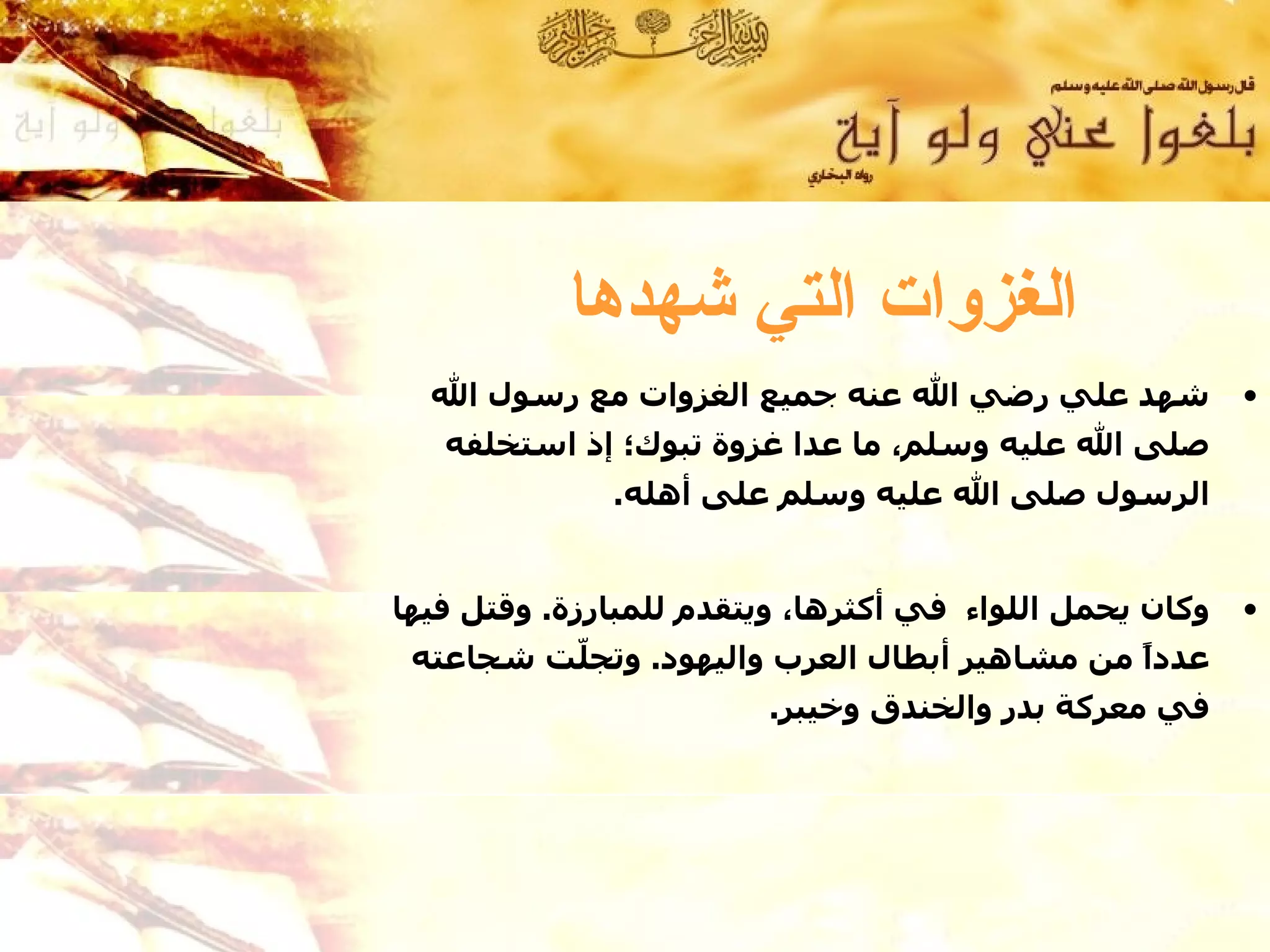 ‫الغزوات التي شهدها‬
  ‫شهد علي رضي ال عنه جميع الغزوات مع رسول ال‬             ‫•‬
   ‫صلى ال عليه وسلم، ما عدا غزوة تبوك؛ إذ استخلفه‬
              ‫الرسول صلى ال عليه وسلم على أهله.‬


‫وكان يحمل اللواء في أكثرها، ويتقدم للمبارزة. وقتل فيها‬   ‫•‬
 ‫عددً من مشاهير أبطال العرب واليهود. وتج ّت شجاعته‬
         ‫ل‬                                    ‫ا‬
                        ‫في معركة بدر والخندق وخيبر.‬
 