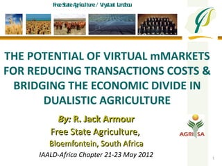 Fre S A ltu / V staat Lan o
            e tate gricu re ry    db u




THE POTENTIAL OF VIRTUAL mMARKETS
FOR REDUCING TRANSACTIONS COSTS &
  BRIDGING THE ECONOMIC DIVIDE IN
       DUALISTIC AGRICULTURE
          By: R. Jack Armour
        Free State Agriculture,
        Bloemfontein, South Africa
     IAALD-Africa Chapter 21-23 May 2012   1
 