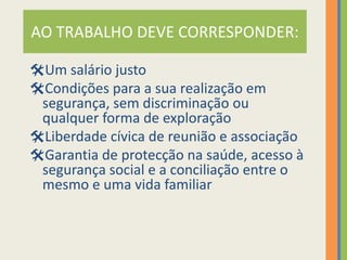 AO TRABALHO DEVE CORRESPONDER:

Um salário justo
Condições para a sua realização em
 segurança, sem discriminação ou
 qualquer forma de exploração
Liberdade cívica de reunião e associação
Garantia de protecção na saúde, acesso à
 segurança social e a conciliação entre o
 mesmo e uma vida familiar
 
