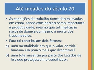 Até meados do século 20
• As condições de trabalho nunca foram levadas
  em conta, sendo considerado como importante
  a produtividade, mesmo que tal implicasse
  riscos de doença ou mesmo à morte dos
  trabalhadores.
• Para tal contribuíam dois fatores:
a) uma mentalidade em que o valor da vida
   humana era pouco mais que desprezível
b) uma total ausência por parte dos Estados de
   leis que protegessem o trabalhador.
 