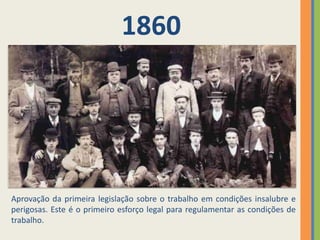1860




Aprovação da primeira legislação sobre o trabalho em condições insalubre e
perigosas. Este é o primeiro esforço legal para regulamentar as condições de
trabalho.
 
