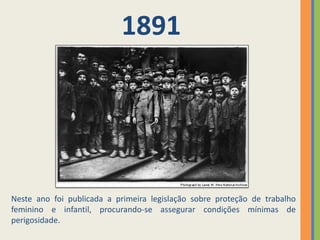 1891




Neste ano foi publicada a primeira legislação sobre proteção de trabalho
feminino e infantil, procurando-se assegurar condições mínimas de
perigosidade.
 