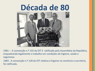 Década de 80



1981 – A convenção n.º 155 da OIT é ratificada pela Assembleia da República,
enquadrando legalmente o trabalho em condições de higiene, saúde e
segurança.
1983 - A convenção n.º 120 da OIT relativa à higiene no comércio e escritório,
foi ratificada.
 