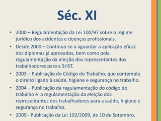 Séc. XI
• 2000 – Regulamentação da Lei 100/97 sobre o regime
  jurídico dos acidentes e doenças profissionais.
• Desde 2000 – Continua-se a aguardar a aplicação eficaz
  dos diplomas já aprovados, bem como pela
  regulamentação da eleição dos representantes dos
  trabalhadores para a SHST.
• 2003 – Publicação do Código do Trabalho, que contempla
  o direito ligado à saúde, higiene e segurança no trabalho.
• 2004 – Publicação da regulamentação do código do
  trabalho e a regulamentação da eleição dos
  representantes dos trabalhadores para a saúde, higiene e
  segurança no trabalho.
• 2009 - Publicação da Lei 102/2009, de 10 de Setembro.
 