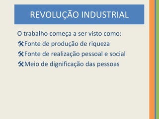 REVOLUÇÃO INDUSTRIAL
O trabalho começa a ser visto como:
Fonte de produção de riqueza
Fonte de realização pessoal e social
Meio de dignificação das pessoas
 