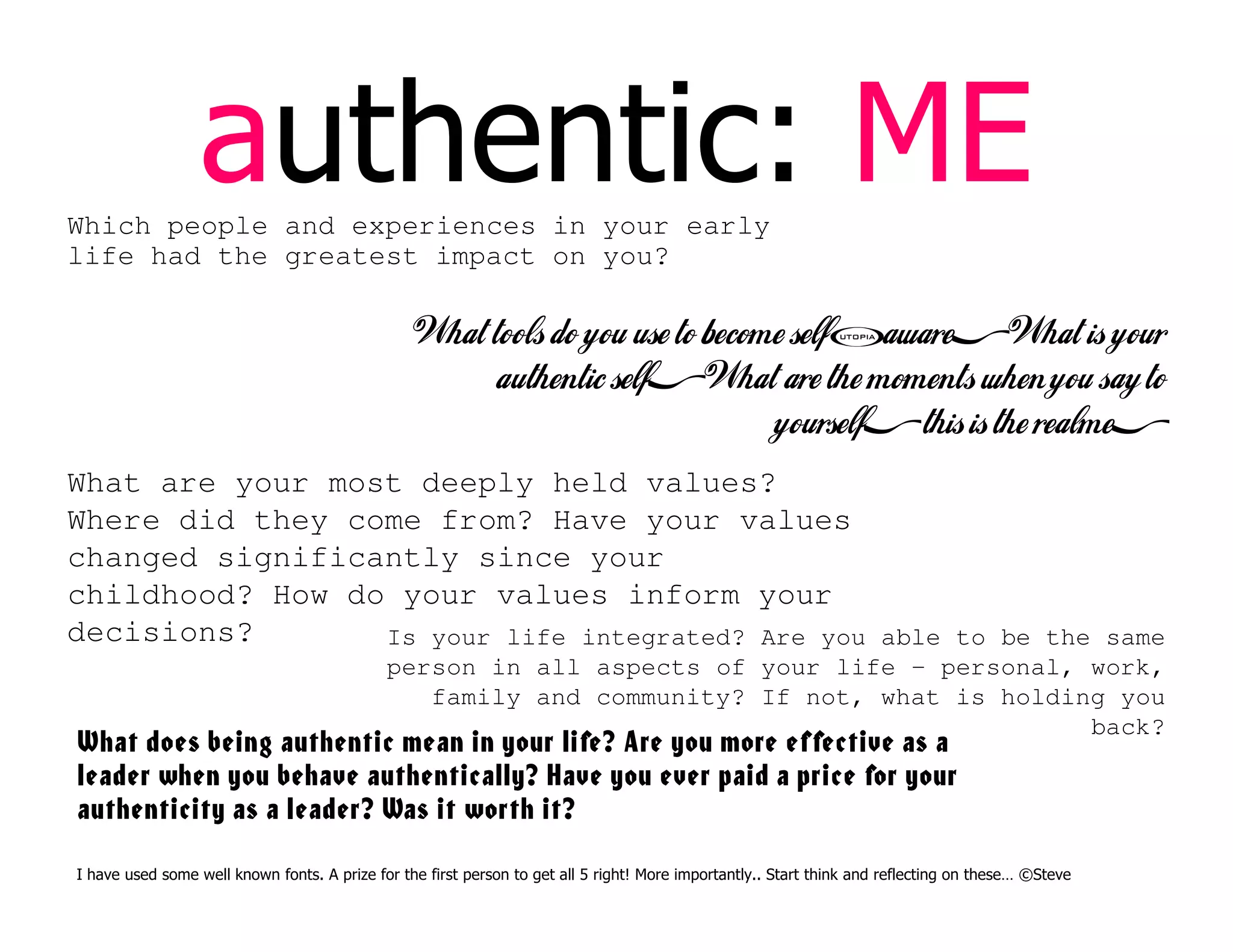 authentic: ME
Which people and experiences in your early
life had the greatest impact on you?
What tools do you use to become self-aware? What is your
authentic self? What are the moments when you say to
yourself, this is the realme?
What are your most deeply held values?
Where did they come from? Have your values
changed significantly since your
childhood? How do your values inform your
decisions? Is your life integrated? Are you able to be the same
person in all aspects of your life – personal, work,
family and community? If not, what is holding you
back?
What does being authentic mean in your life? Are you more effective as a
leader when you behave authentically? Have you ever paid a price for your
authenticity as a leader? Was it worth it?
I have used some well known fonts. A prize for the first person to get all 5 right! More importantly.. Start think and reflecting on these… ©Steve
