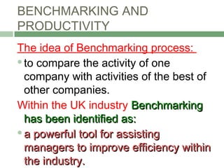 BENCHMARKING AND
PRODUCTIVITY
The idea of Benchmarking process:
to compare the activity of one
company with activities of the best of
other companies.
Within the UK industry BenchmarkingBenchmarking
has been identified as:has been identified as:
a powerful tool for assistinga powerful tool for assisting
managers to improve efficiency withinmanagers to improve efficiency within
the industry.the industry.
 