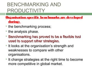 BENCHMARKING AND
PRODUCTIVITY
Organisation specific benchmarks are developed
during:
 the benchmarking process;
 the analysis phase.
 Benchmarking has proved to be a flexible toolBenchmarking has proved to be a flexible tool
used to support other strategies.used to support other strategies.
 It looks at the organisation’s strength and
weaknesses to compare with other
organisations.
 It change strategies at the right time to become
more competitive in global market.
 