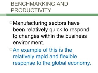 BENCHMARKING AND
PRODUCTIVITY
 Manufacturing sectors have
been relatively quick to respond
to changes within the business
environment.
 An example of this is the
relatively rapid and flexible
response to the global economy.
 