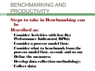 BENCHMARKING AND
PRODUCTIVITY
Steps to take in Benchmarking can
be
Described as:
 ConsiderActivities with low Key
Performance Indicators( KPIs);
 Considera process model first;
 Considerwhat to benchmarkfrom the
process model first, second, and so on;
 Define the measures;
 Develop data collection methodology;
 Collect data;
 