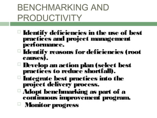 BENCHMARKING AND
PRODUCTIVITY
 Identify deficiencies in the use of best
practices and project management
performance.
 Identify reasons fordeficiencies (root
causes).
 Develop an action plan (select best
practices to reduce shortfall).
 Integrate best practices into the
project delivery process.
 Adopt benchmarking as part of a
continuous improvement program.
 Monitorprogress
 