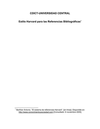 CDICT-UNIVERSIDAD CENTRAL
Estilo Harvard para las Referencias Bibliográficas1
1
Berthier Antonio. “El sistema de referencias Harvard”. [en linea]. Disponible en:
http://www.conocimientoysociedad.com [Consultado: 6 noviembre 2005]
 