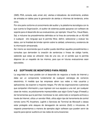 59

(SMS, PDA, consola, web, email, etc) alertas e indicadores de rendimiento, análisis
de entradas en tablas para la generación de alertas e informes de tendencia, entre
otros.
Por otra parte conforme al conocimiento del auditor y la plataforma tecnológica con la
que cuenta la Organización, el auditor de sistemas puede apoyarse con software de
soporte para el desarrollo de sus evaluaciones, por ejemplo: Visual Fox, Visual Basic,
Sql, e inclusive los procedimientos definidos en la línea de comandos de un AS-400
ó cualquier otro lenguaje que le permita filtrar, definir, seleccionar y evaluar los
datos, con la finalidad de brindar opinión sobre la calidad, coherencia y existencia de
la información almacenada.
Así mismo se recomienda que el auditor pueda identificar aquellos procedimientos o
consultas que demanden la creación de sentencias o líneas de código fuente,
sabiendo que estas se utilizarán más de una vez, en el sentido que le permita
disponer de un respaldo de los mismos, para que en futuras evaluaciones sean
ejecutados.

4.5

SOFTWARE DE MONITOREO PARA REDES

La seguridad se hace posible con el desarrollo de negocios a través de Internet y
debe ser un componente fundamental de cualquier estrategia de comercio
electrónico. A medida que las empresas abren sus redes a más usuarios y
aplicaciones, las exponen a mayores riesgos. Por ello las organizaciones o personas
que comparten información y que ingresan con sus equipos a una red por cualquier
clase de motivo, es prácticamente imprescindible usar algún Corta Fuego (Firewall) y
de herramientas que le permitan monitorear la red, sobre todo sí comparte archivos a
través de Internet, utiliza un servidor Web, utiliza algún tipo de herramienta de control
remoto como PC Anywhere, Laplink o Servicios de Terminal de Microsoft o desea
estar protegido ante ataques de denegación de servicio (DoS) o intrusiones. Al
respecto presentamos a manera de ejemplos algún software que pueden servir de
soporte para ejercer auditoría en las redes de comunicaciones:

 