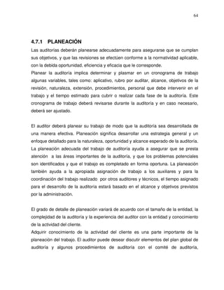 64

4.7.1 PLANEACIÓN
Las auditorías deberán planearse adecuadamente para asegurarse que se cumplan
sus objetivos, y que las revisiones se efectúen conforme a la normatividad aplicable,
con la debida oportunidad, eficiencia y eficacia que le corresponde.
Planear la auditoría implica determinar y plasmar en un cronograma de trabajo
algunas variables, tales como: aplicativo, rubro por auditar, alcance, objetivos de la
revisión, naturaleza, extensión, procedimientos, personal que debe intervenir en el
trabajo y el tiempo estimado para cubrir o realizar cada fase de la auditoría. Este
cronograma de trabajo deberá revisarse durante la auditoría y en caso necesario,
deberá ser ajustado.
El auditor deberá planear su trabajo de modo que la auditoría sea desarrollada de
una manera efectiva. Planeación significa desarrollar una estrategia general y un
enfoque detallado para la naturaleza, oportunidad y alcance esperado de la auditoría.
La planeación adecuada del trabajo de auditoría ayuda a asegurar que se presta
atención a las áreas importantes de la auditoría, y que los problemas potenciales
son identificados y que el trabajo es completado en forma oportuna. La planeación
también ayuda a la apropiada asignación de trabajo a los auxiliares y para la
coordinación del trabajo realizado por otros auditores y técnicos, el tiempo asignado
para el desarrollo de la auditoría estará basado en el alcance y objetivos previstos
por la administración.
El grado de detalle de planeación variará de acuerdo con el tamaño de la entidad, la
complejidad de la auditoría y la experiencia del auditor con la entidad y conocimiento
de la actividad del cliente.
Adquirir conocimiento de la actividad del cliente es una parte importante de la
planeación del trabajo. El auditor puede desear discutir elementos del plan global de
auditoría y algunos procedimientos de auditoría con el comité de auditoría,

 