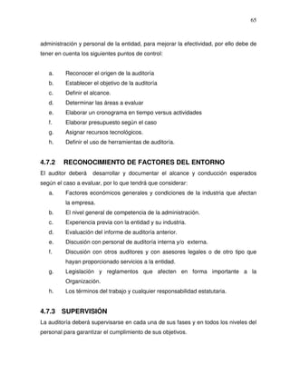 65

administración y personal de la entidad, para mejorar la efectividad, por ello debe de
tener en cuenta los siguientes puntos de control:
a.

Reconocer el origen de la auditoría

b.

Establecer el objetivo de la auditoría

c.

Definir el alcance.

d.

Determinar las áreas a evaluar

e.

Elaborar un cronograma en tiempo versus actividades

f.

Elaborar presupuesto según el caso

g.

Asignar recursos tecnológicos.

h.

Definir el uso de herramientas de auditoría.

4.7.2

RECONOCIMIENTO DE FACTORES DEL ENTORNO

El auditor deberá

desarrollar y documentar el alcance y conducción esperados

según el caso a evaluar, por lo que tendrá que considerar:
a.

Factores económicos generales y condiciones de la industria que afectan
la empresa.

b.

El nivel general de competencia de la administración.

c.

Experiencia previa con la entidad y su industria.

d.

Evaluación del informe de auditoría anterior.

e.

Discusión con personal de auditoría interna y/o externa.

f.

Discusión con otros auditores y con asesores legales o de otro tipo que
hayan proporcionado servicios a la entidad.

g.

Legislación y reglamentos que afecten en forma importante a la
Organización.

h.

Los términos del trabajo y cualquier responsabilidad estatutaria.

4.7.3 SUPERVISIÓN
La auditoría deberá supervisarse en cada una de sus fases y en todos los niveles del
personal para garantizar el cumplimiento de sus objetivos.

 