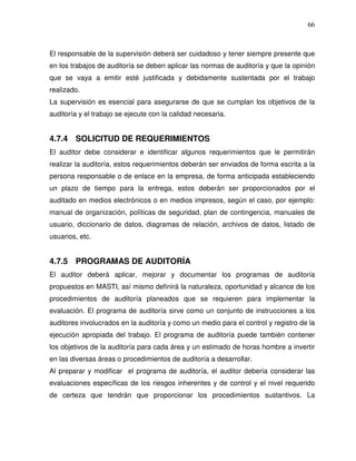 66

El responsable de la supervisión deberá ser cuidadoso y tener siempre presente que
en los trabajos de auditoría se deben aplicar las normas de auditoría y que la opinión
que se vaya a emitir esté justificada y debidamente sustentada por el trabajo
realizado.
La supervisión es esencial para asegurarse de que se cumplan los objetivos de la
auditoría y el trabajo se ejecute con la calidad necesaria.

4.7.4 SOLICITUD DE REQUERIMIENTOS
El auditor debe considerar e identificar algunos requerimientos que le permitirán
realizar la auditoría, estos requerimientos deberán ser enviados de forma escrita a la
persona responsable o de enlace en la empresa, de forma anticipada estableciendo
un plazo de tiempo para la entrega, estos deberán ser proporcionados por el
auditado en medios electrónicos o en medios impresos, según el caso, por ejemplo:
manual de organización, políticas de seguridad, plan de contingencia, manuales de
usuario, diccionario de datos, diagramas de relación, archivos de datos, listado de
usuarios, etc.

4.7.5 PROGRAMAS DE AUDITORÍA
El auditor deberá aplicar, mejorar y documentar los programas de auditoría
propuestos en MASTI, así mismo definirá la naturaleza, oportunidad y alcance de los
procedimientos de auditoría planeados que se requieren para implementar la
evaluación. El programa de auditoría sirve como un conjunto de instrucciones a los
auditores involucrados en la auditoría y como un medio para el control y registro de la
ejecución apropiada del trabajo. El programa de auditoría puede también contener
los objetivos de la auditoría para cada área y un estimado de horas hombre a invertir
en las diversas áreas o procedimientos de auditoría a desarrollar.
Al preparar y modificar el programa de auditoría, el auditor debería considerar las
evaluaciones específicas de los riesgos inherentes y de control y el nivel requerido
de certeza que tendrán que proporcionar los procedimientos sustantivos. La

 
