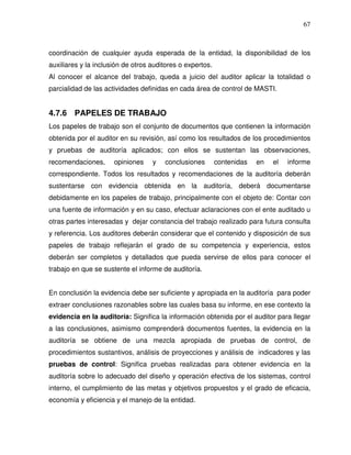 67

coordinación de cualquier ayuda esperada de la entidad, la disponibilidad de los
auxiliares y la inclusión de otros auditores o expertos.
Al conocer el alcance del trabajo, queda a juicio del auditor aplicar la totalidad o
parcialidad de las actividades definidas en cada área de control de MASTI.

4.7.6 PAPELES DE TRABAJO
Los papeles de trabajo son el conjunto de documentos que contienen la información
obtenida por el auditor en su revisión, así como los resultados de los procedimientos
y pruebas de auditoría aplicados; con ellos se sustentan las observaciones,
recomendaciones,

opiniones

y

conclusiones

contenidas

en

el

informe

correspondiente. Todos los resultados y recomendaciones de la auditoría deberán
sustentarse con evidencia obtenida en la auditoría, deberá documentarse
debidamente en los papeles de trabajo, principalmente con el objeto de: Contar con
una fuente de información y en su caso, efectuar aclaraciones con el ente auditado u
otras partes interesadas y dejar constancia del trabajo realizado para futura consulta
y referencia. Los auditores deberán considerar que el contenido y disposición de sus
papeles de trabajo reflejarán el grado de su competencia y experiencia, estos
deberán ser completos y detallados que pueda servirse de ellos para conocer el
trabajo en que se sustente el informe de auditoría.
En conclusión la evidencia debe ser suficiente y apropiada en la auditoría para poder
extraer conclusiones razonables sobre las cuales basa su informe, en ese contexto la
evidencia en la auditoría: Significa la información obtenida por el auditor para llegar
a las conclusiones, asimismo comprenderá documentos fuentes, la evidencia en la
auditoría se obtiene de una mezcla apropiada de pruebas de control, de
procedimientos sustantivos, análisis de proyecciones y análisis de indicadores y las
pruebas de control: Significa pruebas realizadas para obtener evidencia en la
auditoría sobre lo adecuado del diseño y operación efectiva de los sistemas, control
interno, el cumplimiento de las metas y objetivos propuestos y el grado de eficacia,
economía y eficiencia y el manejo de la entidad.

 