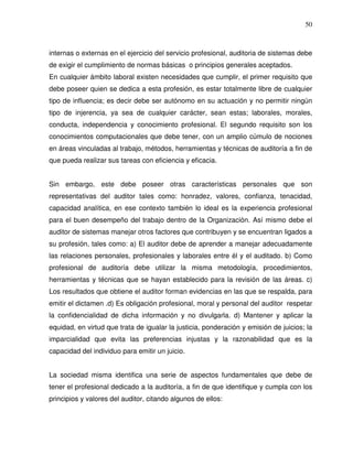 50

internas o externas en el ejercicio del servicio profesional, auditoria de sistemas debe
de exigir el cumplimiento de normas básicas o principios generales aceptados.
En cualquier ámbito laboral existen necesidades que cumplir, el primer requisito que
debe poseer quien se dedica a esta profesión, es estar totalmente libre de cualquier
tipo de influencia; es decir debe ser autónomo en su actuación y no permitir ningún
tipo de injerencia, ya sea de cualquier carácter, sean estas; laborales, morales,
conducta, independencia y conocimiento profesional. El segundo requisito son los
conocimientos computacionales que debe tener, con un amplio cúmulo de nociones
en áreas vinculadas al trabajo, métodos, herramientas y técnicas de auditoría a fin de
que pueda realizar sus tareas con eficiencia y eficacia.
Sin embargo, este debe poseer otras características personales que son
representativas del auditor tales como: honradez, valores, confianza, tenacidad,
capacidad analítica, en ese contexto también lo ideal es la experiencia profesional
para el buen desempeño del trabajo dentro de la Organización. Así mismo debe el
auditor de sistemas manejar otros factores que contribuyen y se encuentran ligados a
su profesión, tales como: a) El auditor debe de aprender a manejar adecuadamente
las relaciones personales, profesionales y laborales entre él y el auditado. b) Como
profesional de auditoría debe utilizar la misma metodología, procedimientos,
herramientas y técnicas que se hayan establecido para la revisión de las áreas. c)
Los resultados que obtiene el auditor forman evidencias en las que se respalda, para
emitir el dictamen .d) Es obligación profesional, moral y personal del auditor respetar
la confidencialidad de dicha información y no divulgarla. d) Mantener y aplicar la
equidad, en virtud que trata de igualar la justicia, ponderación y emisión de juicios; la
imparcialidad que evita las preferencias injustas y la razonabilidad que es la
capacidad del individuo para emitir un juicio.
La sociedad misma identifica una serie de aspectos fundamentales que debe de
tener el profesional dedicado a la auditoría, a fin de que identifique y cumpla con los
principios y valores del auditor, citando algunos de ellos:

 
