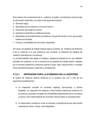 68

Para obtener las conclusiones de la auditoría, el auditor normalmente examina toda
la información disponible, con base a los siguientes factores:
a. Nivel del riesgo.
b. Naturaleza de los sistemas y el control interno.
c. Evaluación del riesgo de control.
d. Experiencia obtenida en auditorías previas
e. Resultados de procedimientos de auditoría, incluyendo fraude o error que puedan
haberse encontrado.
f. Fuente y confiabilidad de información disponible.
Por tanto, los papeles de trabajo estarán bajo la custodia de Auditoría de Sistemas
ó de la instancia a la que pertenece, por contener la evidencia de trabajos de
auditoría realizados por su personal.
La confidencialidad está ligada al cuidado y diligencia profesional con que deberán
proceder los auditores, el uso y consulta de los papeles de trabajo estarán vedados
por el secreto profesional a personas ajenas al área, salvo requerimiento o mandato
de la autoridad jerárquica o legal de su competencia.

4.7.6.1

OBTENCIÓN PARA LA EVIDENCIA EN LA AUDITORÍA

El auditor de sistemas obtiene evidencia en la auditoría por uno o más de los
siguientes procedimientos:
a. La inspección consiste en examinar registros, documentos, o activos
tangibles. La inspección de registros y documentos proporciona evidencia en
la auditoría de grados variables de confiabilidad dependiendo de su naturaleza
y fuente y de la efectividad de los controles internos sobre su procesamiento.
b. La observación consiste en mirar un proceso o procedimiento que está siendo
realizado por otros, incluye toma fotográfica.

 