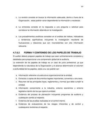 69

c. La revisión consiste en buscar la información adecuada, dentro o fuera de la
Organización, estas podrán variar dependiendo la información a recolectar.
d. La entrevista consiste en la respuesta a una pregunta o solicitud para
corroborar la información obtenida en la investigación.
e. Los procedimientos analíticos consisten en el análisis de índices, indicadores
y

tendencias

significativas

incluyendo

la

investigación

resultante

de

fluctuaciones y relaciones que son inconsistentes con otra información
relevante.

4.7.6.2

FORMA Y CONTENIDO DE LOS PAPELES DE TRABAJO

El auditor deberá preparar papeles de trabajo que sean suficientemente completos y
detallados para proporcionar una comprensión global de la auditoría.
La extensión de los papeles de trabajo es un caso de juicio profesional, ya que
dependiendo la naturaleza de la Organización y el alcance determinarán el volumen
o profundidad de los papeles, estos a su vez podrán ser:
a. Información referente a la estructura organizacional de la entidad.
b. Extractos o copias de documentos legales importantes, convenios u otro texto.
c. Resumen de las principales leyes, reglamentos y normas que debe cumplir la
entidad.
d. Información concerniente a la industria, entorno económico y entorno
legislativo dentro de los que opera la entidad.
e. Evidencia del proceso de planeación incluyendo programas de auditoría y
cualesquier cambio al respecto.
f. Evidencia de las pruebas realizadas en el control interno.
g. Evidencia de evaluaciones de los riesgos inherentes y de control y
cualesquiera revisiones al respecto.

 