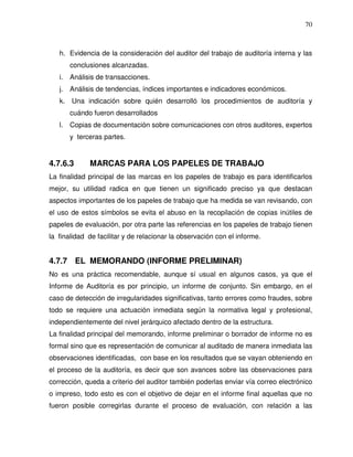 70

h. Evidencia de la consideración del auditor del trabajo de auditoría interna y las
conclusiones alcanzadas.
i.

Análisis de transacciones.

j.

Análisis de tendencias, índices importantes e indicadores económicos.

k.

Una indicación sobre quién desarrolló los procedimientos de auditoría y
cuándo fueron desarrollados

l.

Copias de documentación sobre comunicaciones con otros auditores, expertos
y terceras partes.

4.7.6.3

MARCAS PARA LOS PAPELES DE TRABAJO

La finalidad principal de las marcas en los papeles de trabajo es para identificarlos
mejor, su utilidad radica en que tienen un significado preciso ya que destacan
aspectos importantes de los papeles de trabajo que ha medida se van revisando, con
el uso de estos símbolos se evita el abuso en la recopilación de copias inútiles de
papeles de evaluación, por otra parte las referencias en los papeles de trabajo tienen
la finalidad de facilitar y de relacionar la observación con el informe.

4.7.7 EL MEMORANDO (INFORME PRELIMINAR)
No es una práctica recomendable, aunque sí usual en algunos casos, ya que el
Informe de Auditoría es por principio, un informe de conjunto. Sin embargo, en el
caso de detección de irregularidades significativas, tanto errores como fraudes, sobre
todo se requiere una actuación inmediata según la normativa legal y profesional,
independientemente del nivel jerárquico afectado dentro de la estructura.
La finalidad principal del memorando, informe preliminar o borrador de informe no es
formal sino que es representación de comunicar al auditado de manera inmediata las
observaciones identificadas, con base en los resultados que se vayan obteniendo en
el proceso de la auditoría, es decir que son avances sobre las observaciones para
corrección, queda a criterio del auditor también poderlas enviar vía correo electrónico
o impreso, todo esto es con el objetivo de dejar en el informe final aquellas que no
fueron posible corregirlas durante el proceso de evaluación, con relación a las

 
