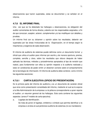 71

observaciones que fueron superadas, estas se documentan y se señalan en el
informe.

4.7.8 EL INFORME FINAL
Una

vez que se ha detectado los hallazgos u observaciones, es obligación del

auditor comentarlas de forma directa y abierta con los responsables asignados, a fin
de que conozcan, acepten, aclaren, complementen y/o las modifiquen con detalles y
pruebas.
Un informe final con su dictamen u opinión sobre los resultados, deberán ser
superados por las áreas involucradas de la Organización, en el tiempo según la
importancia y exigencia de cada observación.
El informe de auditoría de sistemas puede definirse como un documento formal y
oficial que utiliza el auditor para informar por escrito y de manera oportuna, precisa,
completa, sencilla y clara, sobre los resultados que obtuvo después de haber
aplicado las técnicas, métodos y procedimientos apropiados al tipo de revisión que
realizó, para fundamentar con ellos su opinión respecto a la auditoría realizada y
estar en condiciones de poder emitir un dictamen correcto sobre el comportamiento
de la tecnología de información. El informe de auditoría debe contener, como mínimo
las siguientes secciones:

4.7.8.1

CARTA EJECUTIVA (OFICIO DE PRESENTACIÓN)

Es la primera parte del informe de auditoría y es un documento de carácter oficial
que sirve como presentación consolidada del informe, mediante al cual se le expone
a la Alta Administración de la empresa o a la jefatura correspondiente a quien reporte
el auditor, un resumen general de los hallazgos. Esta carta contiene los siguientes
aspectos: (anexo F modelo de carta ejecutiva)
a.

Logotipo de identificación.
Se trata de poner el logotipo, emblema o símbolo que permita identificar a la
empresa o al área al cual pertenece auditoría de sistemas.(no es mandatario)

 