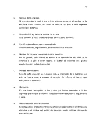 72

b.

Nombre de la empresa.
Si la evaluación la realizó una entidad externa se coloca el nombre de la
empresa, caso contrario se coloca el nombre del área al cual depende
auditoría de sistemas.

c.

Ubicación física y fecha de emisión de la carta
Esto identifica el lugar y la fecha que se emite la carta ejecutiva.

d.

Identificación del área o empresa auditada
Se coloca el área, departamento, sistema al cual fue evaluado.

e.

Nombre del personal receptor de la carta ejecutiva.
Por lo general, este informe se remite a un ejecutivo de alto nivel de la
empresa o al jefe a quién reporta el auditor de sistemas (los grados
académicos son reglas de cortesía)

f.

Período de evaluación.
En esta parte se anotan las fechas de inicio y finalización de la auditoría; con
esto se busca darle a conocer al receptor del informe el tiempo que
comprendió la evaluación.

g.

Contenido.
Es una breve descripción de los puntos que fueron evaluados y de los
aspectos que integran el informe, su redacción debe ser precisa, esquemática
y clara.

h.

Responsable de emitir el dictamen.
En esta parte se anota el nombre del profesional responsable de emitir la carta
ejecutiva, o el nombre del auditor de sistemas, según políticas internas de
cada institución.

 