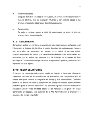 74

d.

Recomendaciones.
Después de haber señalado la observación, el auditor puede recomendar de
manera objetiva, libre de cualquier influencia y con estricto apego a las
pruebas y resultados observados durante la evaluación.

e.

Responsable.
Se deja el nombre, puesto y titulo del responsable de emitir el informe,
además de su firma autógrafa.

4.7.9 SEGUIMIENTO
Consiste en realizar un monitoreo o seguimiento a las observaciones señaladas en el
informe con la finalidad de identificar el estado de estas, las cuales pueden llegar a
ser: superadas, no superadas, en proceso o no aplica al proceso actual.
Independientemente del estado que presenten las observaciones, estas deben ser
evaluadas por el auditor de sistemas con la finalidad de fortalecer el área
tecnológica. Con relación al tiempo de iniciar el seguimiento queda a juicio del auditor
o jefatura a la cual reporta.

4.7.10 FECHA DEL INFORME
El período de realización del examen puede ser flexible, la fecha del Informe es
importante, no sólo por la cuantificación de honorarios y el cumplimiento con el
cliente, sino para conocer la magnitud del trabajo y sus implicaciones. Conviene
precisar las fechas de inicio y conclusión del trabajo de campo, como períodos
probables para la toma de decisiones. No obstante algunas ocasiones la fecha de
finalización puede verse afectada debido a los hallazgos y al grado de riesgo
identificado, al respecto, será decisión de la Alta Administración la ampliación ó
reducción del tiempo estipulado.

 