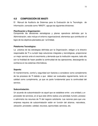 75

4.8
El

COMPOSICIÓN DE MASTI
Manual de Auditoría de Sistemas para la Evaluación de la Tecnología

de

Información, conocido como “MASTI”, agrupa las siguientes divisiones:
Planificación y Organización:
Comprende las decisiones estratégicas y planes operativos definidos por la
Administración, esto incluye el entorno organizacional, elementos que contribuirán al
logro de los objetivos planeados por la Entidad.
Plataforma Tecnológica:
La práctica de las estrategias definidas por la Organización, obligan a la directriz
responsable de TI a cumplir bajo soluciones integrales y tecnológicas, proporcionar
un mejor servicio ante el crecimiento y demanda que la institución requiere, todo ello
con la finalidad de hacer posible la continuidad de las operaciones, descargando su
confianza en los sistemas informáticos.
Soporte:
El mantenimiento, control y seguridad son factores a considerar como complemento
de los procesos de TI debido a que deben ser evaluados regularmente, tanto en
calidad como cumplimiento, ya que es parte fundamental para la continuidad del
servicio.
Subcontratación.
Un acuerdo de subcontratación es aquel que se establece entre una entidad y un
proveedor de servicios, en el que este último realiza una actividad, función, proceso
o administra los recursos de TI del negocio solicitante. Las razones para que una
empresa requiera de subcontratación están en función del alcance, naturaleza,
ubicación, proveedor, calidad, recursos, oportunidad, servicios, etc.

 