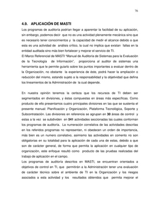 76

4.9. APLICACIÓN DE MASTI
Los programas de auditoría podrían llegar a aparentar la facilidad de su aplicación,
sin embargo, podemos decir que no es una actividad plenamente mecánica sino que
es necesario tener conocimientos y la capacidad de medir el alcance debido a que
esta es una actividad de análisis crítico, la cual no implica que existan fallas en la
entidad auditada sino más bien fortalecer y mejorar el servicio de TI.
El Marco Referencial de MASTI “Manual de Auditoría de Sistemas para la Evaluación
de la Tecnología

de Información”,

proporciona al auditor de sistemas una

herramienta que le permite guiarlo sobre los puntos importantes a evaluar dentro de
la Organización, no obstante la experiencia de éste, podrá hacer la ampliación o
reducción del mismo, estando sujeto a la responsabilidad y la objetividad que defina
los lineamientos de la Administración de la cual depende.
En nuestra opinión tenemos la certeza que los recursos de TI deben ser
segmentados en divisiones, y éstas compuestas en áreas más específicas. Como
producto de ello presentamos cuatro principales divisiones en las que se sustenta el
presente manual: Planificación y Organización, Plataforma Tecnológica, Soporte y
Subcontratación. Las divisiones en referencia se agrupan en 30 áreas de control y
estas a la vez se subdividen en 541 actividades seccionadas las cuales conforman
los programas de auditoría. La numeración correlativa de las actividades descritas
en los referidos programas no representan, ni obedecen un orden de importancia,
más bien es un numero correlativo, asimismo las actividades en comento no son
obligatorias en su totalidad para la aplicación de cada una de estas, debido a que
son de carácter general, de forma que permita la aplicación en cualquier tipo de
organización, este enfoque resultó como producto de las pruebas realizadas del
trabajo de aplicación en el campo.
Los programas de auditoría descritos en MASTI, se encuentran orientados a
objetivos de control en TI, que permitirán a la Administración tener una evaluación
de carácter técnico sobre el ambiente de TI en la Organización y los riesgos
asociados a esta actividad y los

resultados obtenidos que

permita mejorar el

 