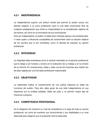 51

4.2.1 INDEPENDENCIA
La independencia supone una actitud mental que permite al auditor actuar con
libertad respecto a su juicio profesional, para lo cual debe encontrarse libre de
cualquier predisposición que limite su imparcialidad en la consideración objetiva de
los hechos, así como en la formulación de sus conclusiones.
Para ser independiente, el auditor no debe tener intereses ajenos a los profesionales,
ni estar sujeto a influencias susceptibles de comprometer tanto la solución objetiva
de los asuntos que le son sometidos, como la libertad de expresar su opinión
profesional.

4.2.2 INTEGRIDAD
La integridad debe entenderse como la rectitud intachable en el ejercicio profesional,
que le obliga a ser honesto y sincero en la realización de su trabajo y en la emisión
de su informe. En consecuencia, todas y cada una de las funciones que realice han
de estar regidas por una honradez profesional irreprochable.

4.2.3 OBJETIVIDAD
La objetividad implica el mantenimiento de una actitud imparcial en todas las
funciones del auditor. Para ello, debe gozar de una total independencia en sus
relaciones con la entidad auditada. Debe ser justo y no permitir ningún tipo de
influencia o prejuicio.

4.2.4 COMPETENCIA PROFESIONAL
Es la obligación de mantener su nivel de competencia a lo largo de toda su carrera
profesional, así como de mantener sus conocimientos y sus habilidades a un nivel
adecuado para asegurar que la evaluación será la adecuada.

 