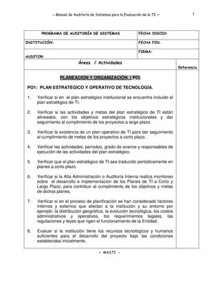 - Manual de Auditoría de Sistemas para la Evaluación de la TI

PROGRAMA DE AUDITORÍA DE SISTEMAS
INSTITUCIÓN:

-

1

FECHA INICIO:
FECHA FIN:
FIRMA:

AUDITOR:

Áreas / Actividades
Referencia

PLANEACION Y ORGANIZACIÓN ( PO)
PO1: PLAN ESTRATÉGICO Y OPERATIVO DE TECNOLOGÍA.
1.

Verificar si en el plan estratégico institucional se encuentra incluido el
plan estratégico de TI.

2.

Verificar si las actividades y metas del plan estratégico de TI están
alineados, con los objetivos estratégicos institucionales y dar
seguimiento al cumplimiento de los proyectos a largo plazo.

3.

Verificar la existencia de un plan operativo de TI para dar seguimiento
al cumplimiento de metas de los proyectos a corto plazo.

4.

Verificar las actividades, períodos, grado de avance y responsables de
ejecución de las actividades del plan estratégico.

5.

Verificar que el plan estratégico de TI sea traducido periódicamente en
planes a corto plazo.

6.

Verificar si la Alta Administración o Auditoría Interna realiza monitoreo
sobre el desarrollo e implementación de los Planes de TI a Corto y
Largo Plazo, para contribuir al cumplimiento de los objetivos y metas
de dichos planes.

7.

Verificar si en el proceso de planificación se han considerado factores
internos y externos que afectan a la institución y su entorno por
ejemplo: la distribución geográfica, la evolución tecnológica, los costos
administrativos y operativos, los requerimientos legales, las
regulaciones y leyes que rigen el funcionamiento de la Entidad.

8.

Evaluar si la institución tiene los recursos tecnológicos y humanos
suficientes para el desarrollo del proyecto bajo las condiciones
establecidas inicialmente.
- MASTI -

 