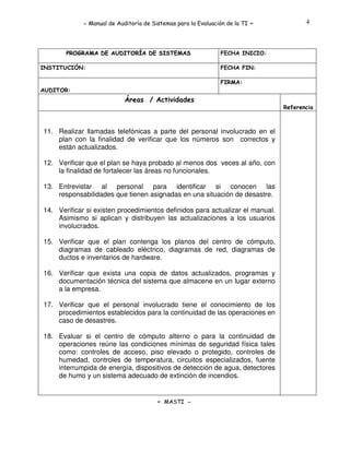 - Manual de Auditoría de Sistemas para la Evaluación de la TI

PROGRAMA DE AUDITORÍA DE SISTEMAS
INSTITUCIÓN:

-

4

FECHA INICIO:
FECHA FIN:
FIRMA:

AUDITOR:

Áreas / Actividades
Referencia

11. Realizar llamadas telefónicas a parte del personal involucrado en el
plan con la finalidad de verificar que los números son correctos y
están actualizados.
12. Verificar que el plan se haya probado al menos dos veces al año, con
la finalidad de fortalecer las áreas no funcionales.
13. Entrevistar al personal para identificar si conocen las
responsabilidades que tienen asignadas en una situación de desastre.
14. Verificar si existen procedimientos definidos para actualizar el manual.
Asimismo si aplican y distribuyen las actualizaciones a los usuarios
involucrados.
15. Verificar que el plan contenga los planos del centro de cómputo,
diagramas de cableado eléctrico, diagramas de red, diagramas de
ductos e inventarios de hardware.
16. Verificar que exista una copia de datos actualizados, programas y
documentación técnica del sistema que almacene en un lugar externo
a la empresa.
17. Verificar que el personal involucrado tiene el conocimiento de los
procedimientos establecidos para la continuidad de las operaciones en
caso de desastres.
18. Evaluar si el centro de cómputo alterno o para la continuidad de
operaciones reúne las condiciones mínimas de seguridad física tales
como: controles de acceso, piso elevado o protegido, controles de
humedad, controles de temperatura, circuitos especializados, fuente
interrumpida de energía, dispositivos de detección de agua, detectores
de humo y un sistema adecuado de extinción de incendios.

- MASTI -

 