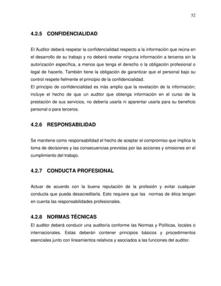 52

4.2.5 CONFIDENCIALIDAD
El Auditor deberá respetar la confidencialidad respecto a la información que reúna en
el desarrollo de su trabajo y no deberá revelar ninguna información a terceros sin la
autorización específica, a menos que tenga el derecho o la obligación profesional o
legal de hacerlo. También tiene la obligación de garantizar que el personal bajo su
control respete fielmente el principio de la confidencialidad.
El principio de confidencialidad es más amplio que la revelación de la información;
incluye el hecho de que un auditor que obtenga información en el curso de la
prestación de sus servicios, no debería usarla ni aparentar usarla para su beneficio
personal o para terceros.

4.2.6 RESPONSABILIDAD
Se mantiene como responsabilidad el hecho de aceptar el compromiso que implica la
toma de decisiones y las consecuencias previstas por las acciones y omisiones en el
cumplimiento del trabajo.

4.2.7 CONDUCTA PROFESIONAL
Actuar de acuerdo con la buena reputación de la profesión y evitar cualquier
conducta que pueda desacreditarla. Esto requiere que las normas de ética tengan
en cuenta las responsabilidades profesionales.

4.2.8 NORMAS TÉCNICAS
El auditor deberá conducir una auditoría conforme las Normas y Políticas, locales o
internacionales. Estas deberán contener principios básicos y procedimientos
esenciales junto con lineamientos relativos y asociados a las funciones del auditor.

 