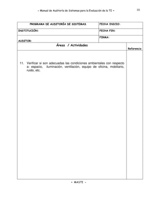 - Manual de Auditoría de Sistemas para la Evaluación de la TI

PROGRAMA DE AUDITORÍA DE SISTEMAS
INSTITUCIÓN:

-

10

FECHA INICIO:
FECHA FIN:
FIRMA:

AUDITOR:

Áreas / Actividades
Referencia

11. Verificar si son adecuadas las condiciones ambientales con respecto
a: espacio, iluminación, ventilación, equipo de oficina, mobiliario,
ruido, etc.

- MASTI -

 