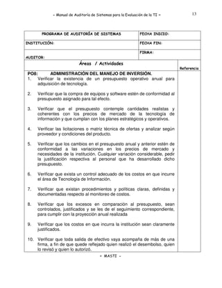 - Manual de Auditoría de Sistemas para la Evaluación de la TI

PROGRAMA DE AUDITORÍA DE SISTEMAS
INSTITUCIÓN:

-

13

FECHA INICIO:
FECHA FIN:
FIRMA:

AUDITOR:

Áreas / Actividades
Referencia

PO8:
ADMINISTRACIÓN DEL MANEJO DE INVERSIÓN.
1. Verificar la existencia de un presupuesto operativo anual para
adquisición de tecnología.
2.

Verificar que la compra de equipos y software estén de conformidad al
presupuesto asignado para tal efecto.

3.

Verificar que el presupuesto contemple cantidades realistas y
coherentes con los precios de mercado de la tecnología de
información y que cumplan con los planes estratégicos y operativos.

4.

Verificar las licitaciones o matriz técnica de ofertas y analizar según
proveedor y condiciones del producto.

5.

Verificar que los cambios en el presupuesto anual y anterior estén de
conformidad a las variaciones en los precios de mercado y
necesidades de la institución. Cualquier variación considerable, pedir
la justificación respectiva al personal que ha desarrollado dicho
presupuesto.

6.

Verificar que exista un control adecuado de los costos en que incurre
el área de Tecnología de Información.

7.

Verificar que existan procedimientos y políticas claras, definidas y
documentadas respecto al monitoreo de costos.

8.

Verificar que los excesos en comparación al presupuesto, sean
controlados, justificados y se les de el seguimiento correspondiente,
para cumplir con la proyección anual realizada

9.

Verificar que los costos en que incurra la institución sean claramente
justificados.

10. Verificar que toda salida de efectivo vaya acompaña de más de una
firma, a fin de que quede reflejado quien realizó el desembolso, quien
lo revisó y quien lo autorizó.
- MASTI -

 