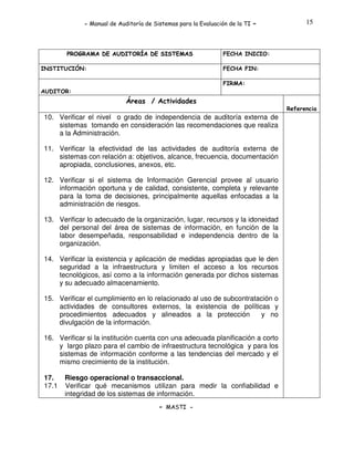 - Manual de Auditoría de Sistemas para la Evaluación de la TI

PROGRAMA DE AUDITORÍA DE SISTEMAS
INSTITUCIÓN:

-

15

FECHA INICIO:
FECHA FIN:
FIRMA:

AUDITOR:

Áreas / Actividades
Referencia

10. Verificar el nivel o grado de independencia de auditoría externa de
sistemas tomando en consideración las recomendaciones que realiza
a la Administración.
11. Verificar la efectividad de las actividades de auditoría externa de
sistemas con relación a: objetivos, alcance, frecuencia, documentación
apropiada, conclusiones, anexos, etc.
12. Verificar si el sistema de Información Gerencial provee al usuario
información oportuna y de calidad, consistente, completa y relevante
para la toma de decisiones, principalmente aquellas enfocadas a la
administración de riesgos.
13. Verificar lo adecuado de la organización, lugar, recursos y la idoneidad
del personal del área de sistemas de información, en función de la
labor desempeñada, responsabilidad e independencia dentro de la
organización.
14. Verificar la existencia y aplicación de medidas apropiadas que le den
seguridad a la infraestructura y limiten el acceso a los recursos
tecnológicos, así como a la información generada por dichos sistemas
y su adecuado almacenamiento.
15. Verificar el cumplimiento en lo relacionado al uso de subcontratación o
actividades de consultores externos, la existencia de políticas y
procedimientos adecuados y alineados a la protección
y no
divulgación de la información.
16. Verificar si la institución cuenta con una adecuada planificación a corto
y largo plazo para el cambio de infraestructura tecnológica y para los
sistemas de información conforme a las tendencias del mercado y el
mismo crecimiento de la institución.
17.
17.1

Riesgo operacional o transaccional.
Verificar qué mecanismos utilizan para medir la confiabilidad e
integridad de los sistemas de información.
- MASTI -

 
