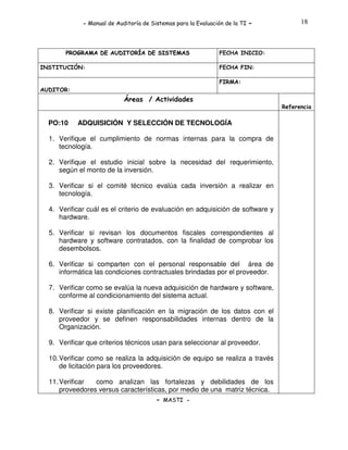 - Manual de Auditoría de Sistemas para la Evaluación de la TI

PROGRAMA DE AUDITORÍA DE SISTEMAS
INSTITUCIÓN:

-

18

FECHA INICIO:
FECHA FIN:
FIRMA:

AUDITOR:

Áreas / Actividades
Referencia

PO:10

ADQUISICIÓN Y SELECCIÓN DE TECNOLOGÍA

1. Verifique el cumplimiento de normas internas para la compra de
tecnología.
2. Verifique el estudio inicial sobre la necesidad del requerimiento,
según el monto de la inversión.
3. Verificar si el comité técnico evalúa cada inversión a realizar en
tecnología.
4. Verificar cuál es el criterio de evaluación en adquisición de software y
hardware.
5. Verificar si revisan los documentos fiscales correspondientes al
hardware y software contratados, con la finalidad de comprobar los
desembolsos.
6. Verificar si comparten con el personal responsable del área de
informática las condiciones contractuales brindadas por el proveedor.
7. Verificar como se evalúa la nueva adquisición de hardware y software,
conforme al condicionamiento del sistema actual.
8. Verificar si existe planificación en la migración de los datos con el
proveedor y se definen responsabilidades internas dentro de la
Organización.
9. Verificar que criterios técnicos usan para seleccionar al proveedor.
10. Verificar como se realiza la adquisición de equipo se realiza a través
de licitación para los proveedores.
11. Verificar
como analizan las fortalezas y debilidades de los
proveedores versus características, por medio de una matriz técnica.
- MASTI -

 
